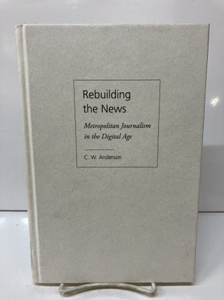 Item #115400 Rebuilding the News: Metropolitan Journalism in the Digital Age. C. W. Anderson