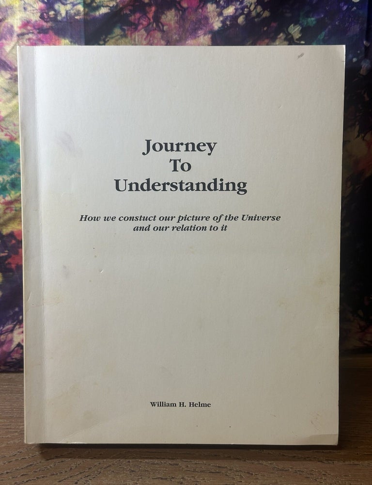 Item #117148 Journey To Understanding: How We Construct Our Picture of the Universe and Our Relation to It. William H. Helme.