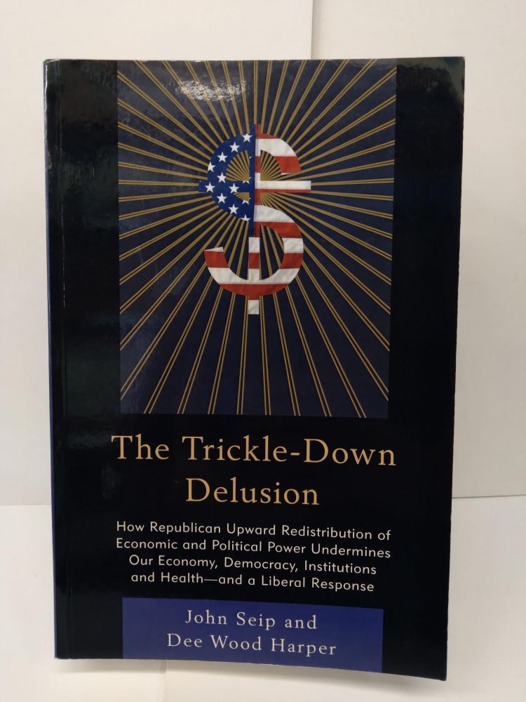 Item #73504 The Trickle Down Delusion: How Republican Upward Redistribution of Economic and Political Power Undermines Our Economy, Democracy, Instritutions and Health - and a Liberal Response. John Seip.